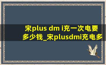 宋plus dm i充一次电要多少钱_宋plusdmi充电多少钱一次